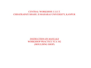 CENTRAL WORKSHOP, U.I.E.T.
CHHATRAPATI SHAHU JI MAHARAJ UNIVERSITY, KANPUR
INSTRUCTION ON MANUALS
WORKSHOP PRACTICE TCA 102
(MOULDING SHOP)
 