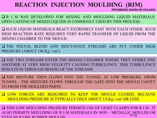 REACTION INJECTION MOULDING (RIM)
PRIYABRATA GHOSH IRI KOLKATA
 R I M WAS DEVELOPED FOR MIXING AND MOULDING LIQUID MATERIALS.
OPEN CASTING OF MIXED LIQUIDS IS COMMONLY USED BY THIS PROCESS.
 SUCH LIQUID MATERIALS REACT EXTREMELY FAST WITH EACH OTHER. SUCH
HIGH REACTION RATE REQUIRES VERY RAPID TRANSFER OF LIQUID FROM THE
MIXING CHAMBER TO THE MOULD.
 THE POLYOL BLEND AND ISOCYANATE STREAMS ARE PUT UNDER HIGH
PRESSURE (ABOUT 140 Kg / cm2).
 THE TWO STREAMS ENTER THE MIXING CHAMBER WHERE THEY STRIKE ONE
ANOTHER AT VERY HIGH VELOCITY CAUSING TURBULENCE. THIS TURBULENCE
RESULTS IN THROUGH MIXING OF THE STREAMS.
 THE MIXTURE THEN FLOWS INTO THE TUNNEL AT LOW PRESSURE. FROM
TUNNEL , THE MIXTURE FLOWS THROUGH THE GATE INTO THE MOULD CAVITY
TO FROM THE MOULDED PARTS.
 LOW FORCES ARE REQUIRED TO KEEP THE MOULD CLOSED, BECAUSE
MOULDING PRESSURE IS TYPICALLY ONLY ABOUT 3.8 Kg / cm2 OR LESS.
 THIS LOW MOULDING PRESSURE PERMITS USE OF LIGHT CLAMPS FOR R I M . IT
ALSO PERMITS MOULDING OF R I M MATERIALS IN NON – METALLIC MOULDS OR
P-10
 