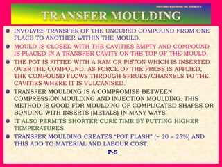 INVOLVES TRANSFER OF THE UNCURED COMPOUND FROM ONE
PLACE TO ANOTHER WITHIN THE MOULD.
MOULD IS CLOSED WITH THE CAVITIES EMPTY AND COMPOUND
IS PLACED IN A TRANSFER CAVITY ON THE TOP OF THE MOULD.
THE POT IS FITTED WITH A RAM OR PISTON WHICH IS INSERTED
OVER THE COMPOUND. AS FORCE OF THE PRESS IS APPLIED,
THE COMPOUND FLOWS THROUGH SPRUES/CHANNELS TO THE
CAVITIES WHERE IT IS VULCANISED.
TRANSFER MOULDING IS A COMPROMISE BETWEEN
COMPRESSION MOULDING AND INJECTION MOULDING. THIS
METHOD IS GOOD FOR MOULDING OF COMPLICATED SHAPES OR
BONDING WITH INSERTS (METALS) IN MANY WAYS.
IT ALSO PERMITS SHORTER CURE TIME BY PUTTING HIGHER
TEMPERATURES.
TRANSFER MOULDING CREATES “POT FLASH” (~ 20 – 25%) AND
THIS ADD TO MATERIAL AND LABOUR COST.
P-5
 