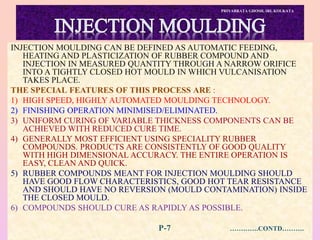 PRIYABRATA GHOSH, IRI, KOLKATA
INJECTION MOULDING CAN BE DEFINED AS AUTOMATIC FEEDING,
HEATING AND PLASTICIZATION OF RUBBER COMPOUND AND
INJECTION IN MEASURED QUANTITY THROUGH A NARROW ORIFICE
INTO A TIGHTLY CLOSED HOT MOULD IN WHICH VULCANISATION
TAKES PLACE.
THE SPECIAL FEATURES OF THIS PROCESS ARE :
1) HIGH SPEED, HIGHLY AUTOMATED MOULDING TECHNOLOGY.
2) FINISHING OPERATION MINIMISED/ELIMINATED.
3) UNIFORM CURING OF VARIABLE THICKNESS COMPONENTS CAN BE
ACHIEVED WITH REDUCED CURE TIME.
4) GENERALLY MOST EFFICIENT USING SPECIALITY RUBBER
COMPOUNDS. PRODUCTS ARE CONSISTENTLY OF GOOD QUALITY
WITH HIGH DIMENSIONAL ACCURACY. THE ENTIRE OPERATION IS
EASY, CLEAN AND QUICK.
5) RUBBER COMPOUNDS MEANT FOR INJECTION MOULDING SHOULD
HAVE GOOD FLOW CHARACTERISTICS, GOOD HOT TEAR RESISTANCE
AND SHOULD HAVE NO REVERSION (MOULD CONTAMINATION) INSIDE
THE CLOSED MOULD.
6) COMPOUNDS SHOULD CURE AS RAPIDLY AS POSSIBLE.
P-7 ………….CONTD……….
 