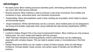 advantages
• No weak points: Blow molding produces seamless parts, eliminating potential weak points that
can occur with other joining methods
• Diverse products: Blow molding is used to produce a vast array of products, from bottles and
containers to toys, automotive parts, and industrial components.
• Sustainability: Many thermoplastics used in blow molding are recyclable, which helps to reduce
environmental impact.
• impact resistance: While wall thickness can be a concern, blow molded parts can be designed to
be strong and durable, especially when using materials like high-density polyethylene (HDPE).
Limitations
• Limited to Hollow Shapes:This is the most fundamental limitation. Blow molding can only produce
hollow parts. You can't create solid objects with this process.
• Wall Thickness Variations:Achieving perfectly uniform wall thickness can be challenging,
especially with complex shapes. This can lead to weaker areas or inconsistencies in the final
product.
• Design Restrictions:While you can create a variety of hollow shapes, there are still design
limitations. Intricate details, sharp corners, and certain types of handles can be difficult to
produce.
 
