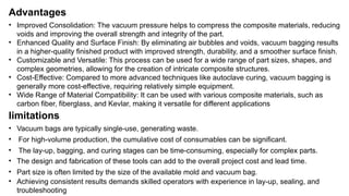 Advantages
• Improved Consolidation: The vacuum pressure helps to compress the composite materials, reducing
voids and improving the overall strength and integrity of the part.
• Enhanced Quality and Surface Finish: By eliminating air bubbles and voids, vacuum bagging results
in a higher-quality finished product with improved strength, durability, and a smoother surface finish.
• Customizable and Versatile: This process can be used for a wide range of part sizes, shapes, and
complex geometries, allowing for the creation of intricate composite structures.
• Cost-Effective: Compared to more advanced techniques like autoclave curing, vacuum bagging is
generally more cost-effective, requiring relatively simple equipment.
• Wide Range of Material Compatibility: It can be used with various composite materials, such as
carbon fiber, fiberglass, and Kevlar, making it versatile for different applications
limitations
• Vacuum bags are typically single-use, generating waste.
• The lay-up, bagging, and curing stages can be time-consuming, especially for complex parts.
• For high-volume production, the cumulative cost of consumables can be significant.
• The design and fabrication of these tools can add to the overall project cost and lead time.
• Part size is often limited by the size of the available mold and vacuum bag.
• Achieving consistent results demands skilled operators with experience in lay-up, sealing, and
troubleshooting
 