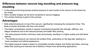Difference between vaccum bag moulding and pressure bag
moulding
• In the pressure forming process positive pressure is used inorder to the vacuum to the sheet into
the shape
• More complex shapes can be done compared to vacuum bagging
• The surface finishing is good in this process
Advantages
• Adds external pressure on top of the vacuum, significantly increasing the compaction force. This
leads to denser laminates with less void content.
• The higher consolidation results in superior mechanical properties like strength, stiffness, and
fatigue resistance due to the reduced porosity and better fiber packing.
• The extra pressure further minimizes voids and porosity, resulting in a higher quality part with fewer
defects.
• The additional pressure can improve the surface finish, particularly on the bag side, leading to a
more consistent and refined appearance
• The added pressure makes it easier to consolidate complex shapes and thicker laminates, ensuring
better fiber packing and reduced risk of defects in these more demanding applications.
 