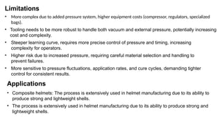 Limitations
• More complex due to added pressure system, higher equipment costs (compressor, regulators, specialized
bags).
• Tooling needs to be more robust to handle both vacuum and external pressure, potentially increasing
cost and complexity.
• Steeper learning curve, requires more precise control of pressure and timing, increasing
complexity for operators.
• Higher risk due to increased pressure, requiring careful material selection and handling to
prevent failures.
• More sensitive to pressure fluctuations, application rates, and cure cycles, demanding tighter
control for consistent results.
Applications
• Composite helmets: The process is extensively used in helmet manufacturing due to its ability to
produce strong and lightweight shells.
• The process is extensively used in helmet manufacturing due to its ability to produce strong and
lightweight shells.
 