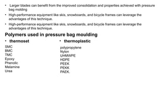 • Larger blades can benefit from the improved consolidation and properties achieved with pressure
bag molding
• High-performance equipment like skis, snowboards, and bicycle frames can leverage the
advantages of this technique.
• High-performance equipment like skis, snowboards, and bicycle frames can leverage the
advantages of this technique.
Polymers used in pressure bag moulding
• thermoset
SMC
BMC
TMC
Epoxy
Phenolic
Melamine
Urea
• thermoplastic
polypropylene
Nylon
UHMWPE
HDPE
PEEK
PEKK
PAEK.
 