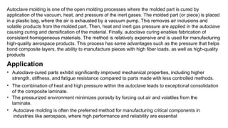 Autoclave molding is one of the open molding processes where the molded part is cured by
application of the vacuum, heat, and pressure of the inert gases. The molded part (or piece) is placed
in a plastic bag, where the air is exhausted by a vacuum pump. This removes air inclusions and
volatile products from the molded part. Then, heat and inert gas pressure are applied in the autoclave
causing curing and densification of the material. Finally, autoclave curing enables fabrication of
consistent homogeneous materials. The method is relatively expensive and is used for manufacturing
high-quality aerospace products. This process has some advantages such as the pressure that helps
bond composite layers, the ability to manufacture pieces with high fiber loads, as well as high-quality
products
Application
• Autoclave-cured parts exhibit significantly improved mechanical properties, including higher
strength, stiffness, and fatigue resistance compared to parts made with less controlled methods.
• The combination of heat and high pressure within the autoclave leads to exceptional consolidation
of the composite laminate.
• The pressurized environment minimizes porosity by forcing out air and volatiles from the
laminate.
• Autoclave molding is often the preferred method for manufacturing critical components in
industries like aerospace, where high performance and reliability are essential
 