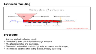 Extrusion moulding
• A screw rotates in a heated barrel.
• The screw pushes plastic forward through the barrel.
• The plastic is melted and plasticized.
• The melted material is forced through a die to create a specific shape.
• The material solidifies after exiting the die, typically by cooling.
procedure
 
