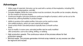 Advantages
• Wide range of materials: Extrusion can be used with a variety of thermoplastics, including PVC,
polyethylene, polypropylene, and ABS.
• Complex shapes: While the cross-section must be consistent, the profile can be complex, allowing
for the creation of intricate shapes.
• Continuous lengths: Extrusion produces continuous lengths of product, which can be cut to the
desired size, offering flexibility in product length.
• Ability to produce thin-walled profiles: Extrusion can be used to create
thin-walled products, which can save material and weight.
• Good surface finish: Extruded products typically have a smooth surface
finish.
• Easy to modify: In some cases, extruded profiles can be easily modified
after production, such as by cutting, drilling, or welding.
• High production speeds: The continuous nature of the process allows for fast
production speeds.
• Minimal waste: The process generates minimal scrap material, as any excess can often
be reground and reused
 