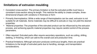 limitations of extrusion moulding
• Consistent cross-section: The primary limitation is that the extruded profile must have a
consistent cross-section along its length. This restricts the ability to create complex, three-
dimensional shapes with variations in thickness or form
• Primarily thermoplastics: While a wide range of thermoplastics can be used, extrusion is not
suitable for all materials. Some materials may be difficult to extrude or may not yield the desired
properties.
• Material properties: The properties of the extruded product can be influenced by the extrusion
process, and achieving specific material properties may require careful control of the process
parameters.
• Often required: Extruded parts often require secondary operations, such as cutting, drilling,
welding, or finishing, which can add to the overall cost and production time.
• Practical limitations: Although extrusion produces continuous lengths, there are practical
limitations to the length of extruded parts due to handling, storage, and transportation
considerations.
 