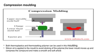 Compression moulding
• Both thermoplastics and thermosetting polymer can be used in this moulding
• Silicon oil is applied to the mould to avoid sticking of the polymer,the lower mould moves up and
compress the compound and make a smooth and soft article
 