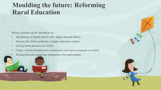 Moulding the future:
Rural Education
Reforming
Various solution can be introduces as:
• Introducing of digital school with digital Marathi library
• Increase the child enrolment in higher education system
• Giving better platform for NGOs
• Cheap school infrastructure construction cost such as program as moladi
• Scholarship and cheap loan introduction for rural student
 