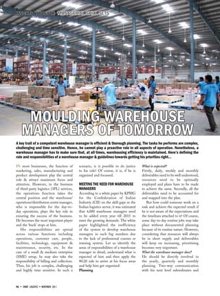 46 • SMART LOGISTICS • november 2011
INSIGHTS & OUTLOOK Managerial skill sets
Moulding Warehouse
Managers Of Tomorrow
In most businesses, the function of
marketing, sales, manufacturing and
product development play the central
role & attract maximum focus and
attention. However, in the business
of third-party logistics (3PL) services,
the operations function takes the
central position and the warehouse/
operations/distribution centre manager,
who is responsible for the day-to-
day operations, plays the key role in
ensuring the success of the business.
He becomes the most important player
and the ‘buck’ stops at him.
His responsibilities are spread
across various functions including
operations, customer care, people,
facilities, technology, equipment &
maintenance, security, etc. In the
case of a small & medium enterprise
(SME) setup, he may also take the
responsibility of billing and collection.
Thus, his job is complex, challenging
and highly time sensitive. In such a
scenario, is it possible to do justice
to his role? Of course, it is, if he is
organised and focussed.
Meeting the need for warehouse
managers
According to a white paper by KPMG
for the Confederation of Indian
Industry (CII) on the skill gaps in the
Indian logistics sector, it was estimated
that 4,000 warehouse managers need
to be added every year till 2015 to
meet the growing demands. The white
paper highlighted the inefficiency
of the system to develop warehouse
managers in such big numbers due
to the lack of professional courses or
training system. Let us identify the
areas of responsibilities of a warehouse
manager in detail, understand what is
expected of him and then apply the
80:20 rule to arrive at his focus areas
and help him get organised:
Planning
What is expected?
Firstly, daily, weekly and monthly
deliverables need to be well understood,
resources need to be optimally
employed and plans have to be made
to achieve the same. Secondly, all the
deliverables need to be accounted for
and mapped into the plan.
But how could someone work on a
task and achieve the expected result if
he is not aware of the expectations and
the timelines attached to it? Of course,
some day-to-day routine jobs may take
place without documented planning
because of its routine nature. However,
considering that resources will always
be in short supply and deliverables
will keep on increasing, prioritising
becomes very important.
What the warehouse manager does?
He should be directly involved in
the yearly, quarterly and monthly
planning. Two-way communication
with his next level subordinates and
A key trait of a competent warehouse manager is efficient & thorough planning. The tasks he performs are complex,
challenging and time sensitive. Hence, he cannot play a proactive role in all aspects of operation. Nonetheless, a
warehouse manager has to make sure that, at all times, warehousing efficiency is maintained. Here’s defining the
role and responsibilities of a warehouse manager & guidelines towards getting his priorities right…
 