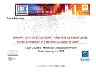 Manchester, 16th October, 2015
Further development of a prototype assessement system
INNOVATION FOR EDUCATION. TRANSFERS OF KNOWLEDGE.
Susan Moulding – Manchester Metropolitan University
Federica Montaguti – CISET
Theme:Education
 
