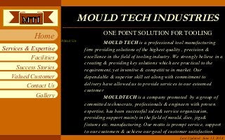 Mould Tech Industries
Facilities
Success Stories
Valued Customer
Contact Us
Services & Expertise
Home
Gallery
About Us MOULD TECH is a professional tool manufacturing
firm providing solutions of the highest quality , precision &
excellence in the field of tooling industry. We strongly believe in a
creating & providing key solutions which are practical to the
requirement, yet inventive & competitive in market. Our
dependable & superior skill set along with commitment to
delivery have allowed us to provide services to our esteemed
customer
MOULDTECH is a company promoted by a group of
committed technocrats, professionals & engineers with proven
expertise, has been successful sales& service organization,
providing support mainly in the field of mould, dies, jigs&
fixtures etc. manufacturing. Our motto is prompt service, support
to our customers & achieve our goal of customer satisfaction.
MOULD TECH INDUSTRIESMOULD TECH INDUSTRIES
Last Updated: June 13, 2014
ONE POINT SOLUTION FOR TOOLING
 
