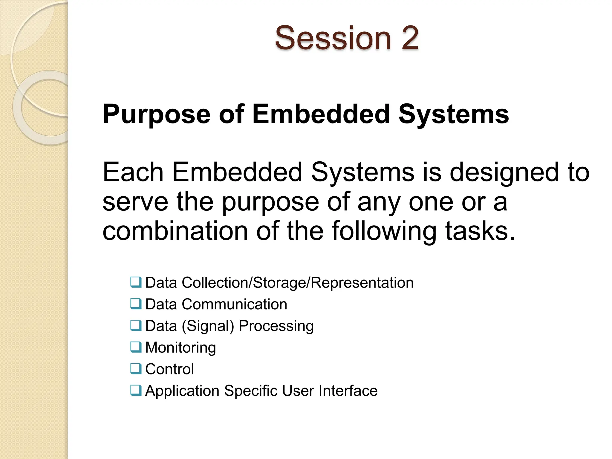 Session 2
Purpose of Embedded Systems
Each Embedded Systems is designed to
serve the purpose of any one or a
combination of the following tasks.
Data Collection/Storage/Representation
Data Communication
Data (Signal) Processing
Monitoring
Control
Application Specific User Interface
 