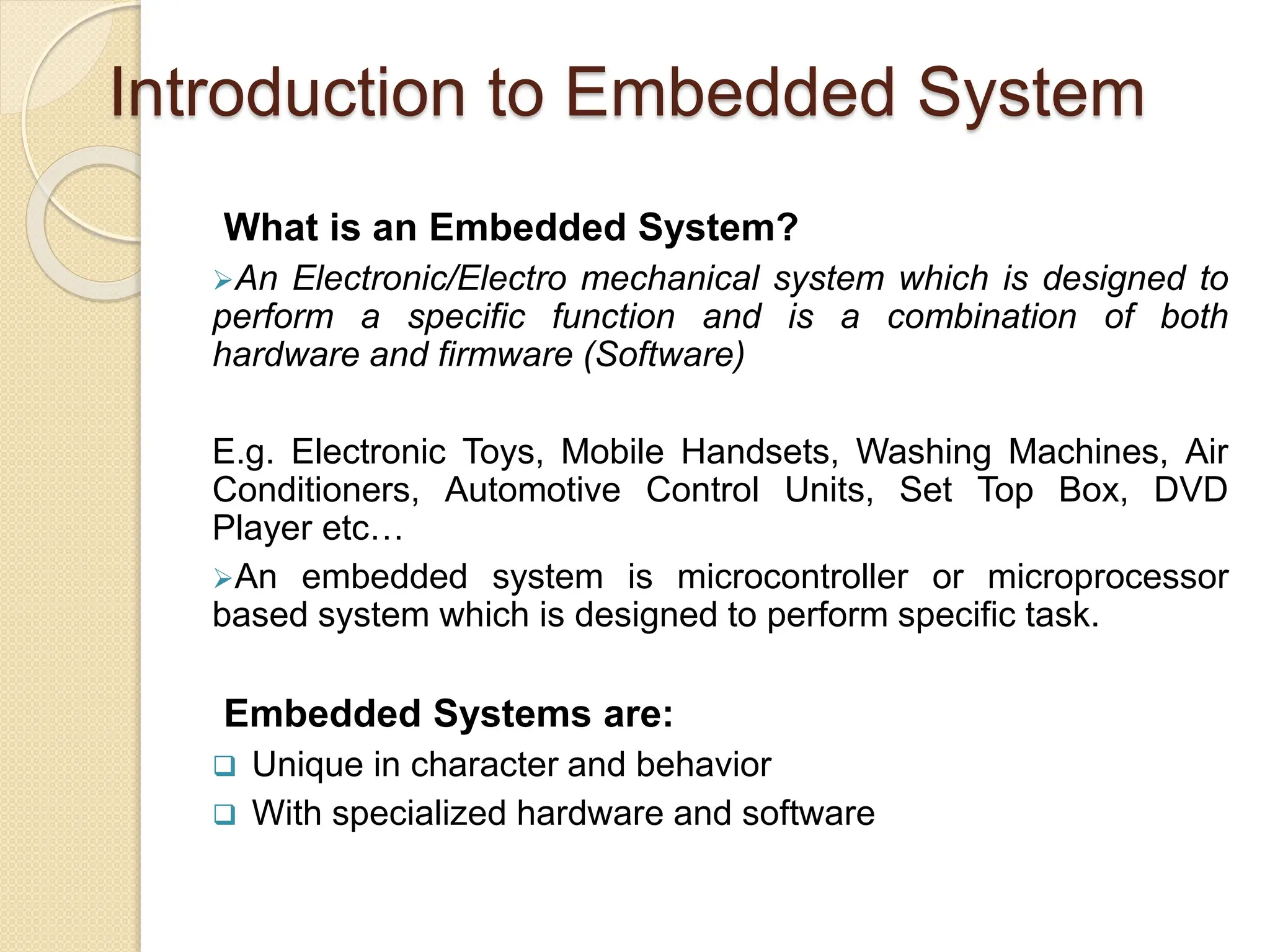 Introduction to Embedded System
What is an Embedded System?
An Electronic/Electro mechanical system which is designed to
perform a specific function and is a combination of both
hardware and firmware (Software)
E.g. Electronic Toys, Mobile Handsets, Washing Machines, Air
Conditioners, Automotive Control Units, Set Top Box, DVD
Player etc…
An embedded system is microcontroller or microprocessor
based system which is designed to perform specific task.
Embedded Systems are:
 Unique in character and behavior
 With specialized hardware and software
 