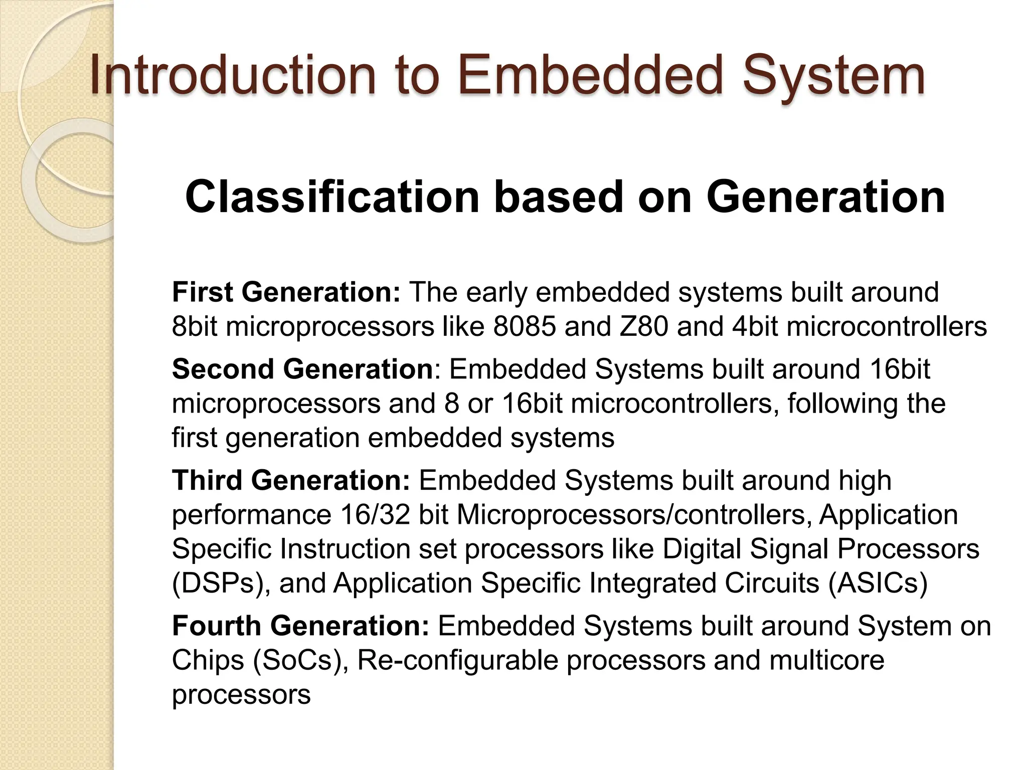 Introduction to Embedded System
Classification based on Generation
First Generation: The early embedded systems built around
8bit microprocessors like 8085 and Z80 and 4bit microcontrollers
Second Generation: Embedded Systems built around 16bit
microprocessors and 8 or 16bit microcontrollers, following the
first generation embedded systems
Third Generation: Embedded Systems built around high
performance 16/32 bit Microprocessors/controllers, Application
Specific Instruction set processors like Digital Signal Processors
(DSPs), and Application Specific Integrated Circuits (ASICs)
Fourth Generation: Embedded Systems built around System on
Chips (SoCs), Re-configurable processors and multicore
processors
 