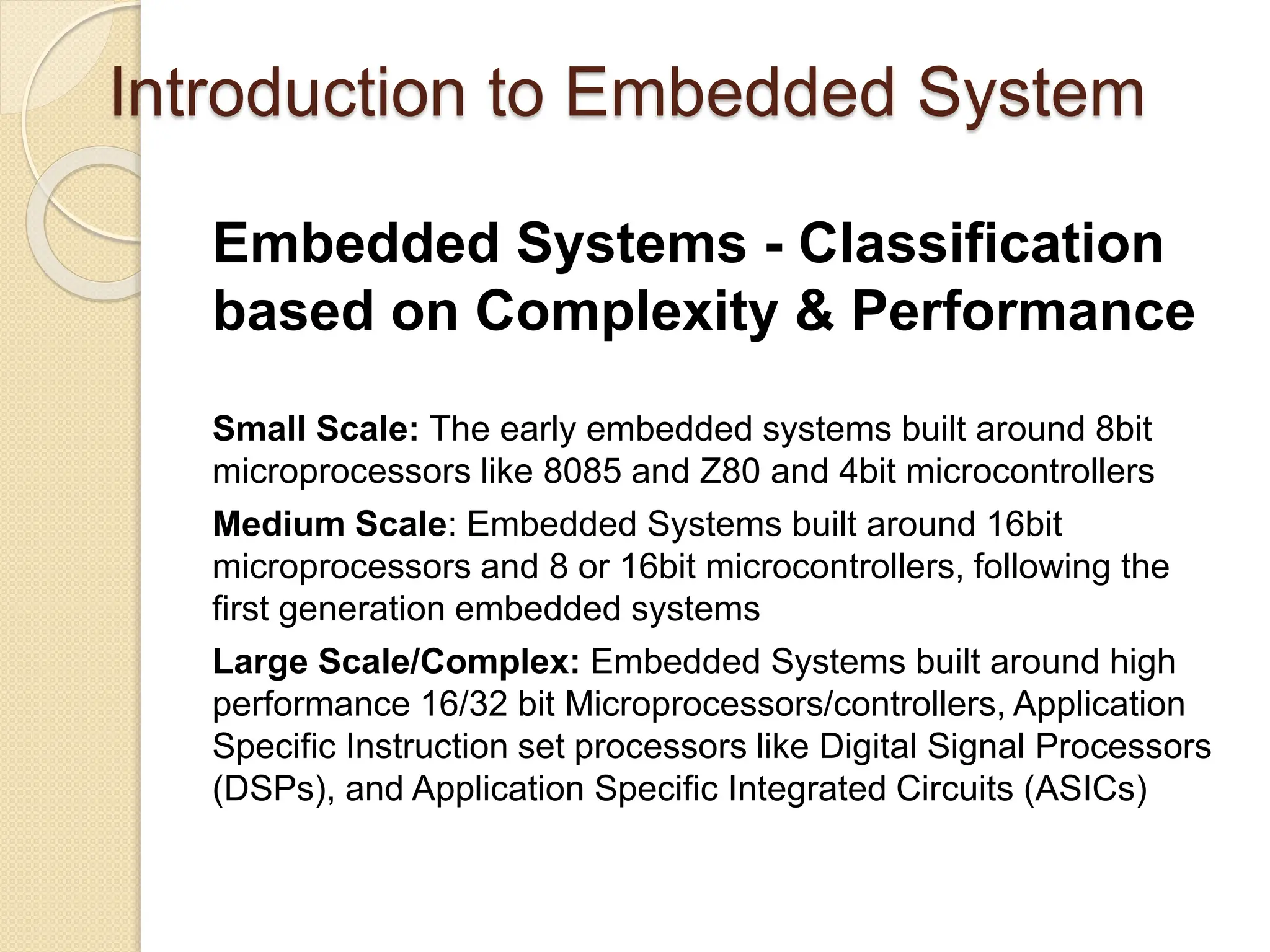 Introduction to Embedded System
Embedded Systems - Classification
based on Complexity & Performance
Small Scale: The early embedded systems built around 8bit
microprocessors like 8085 and Z80 and 4bit microcontrollers
Medium Scale: Embedded Systems built around 16bit
microprocessors and 8 or 16bit microcontrollers, following the
first generation embedded systems
Large Scale/Complex: Embedded Systems built around high
performance 16/32 bit Microprocessors/controllers, Application
Specific Instruction set processors like Digital Signal Processors
(DSPs), and Application Specific Integrated Circuits (ASICs)
 