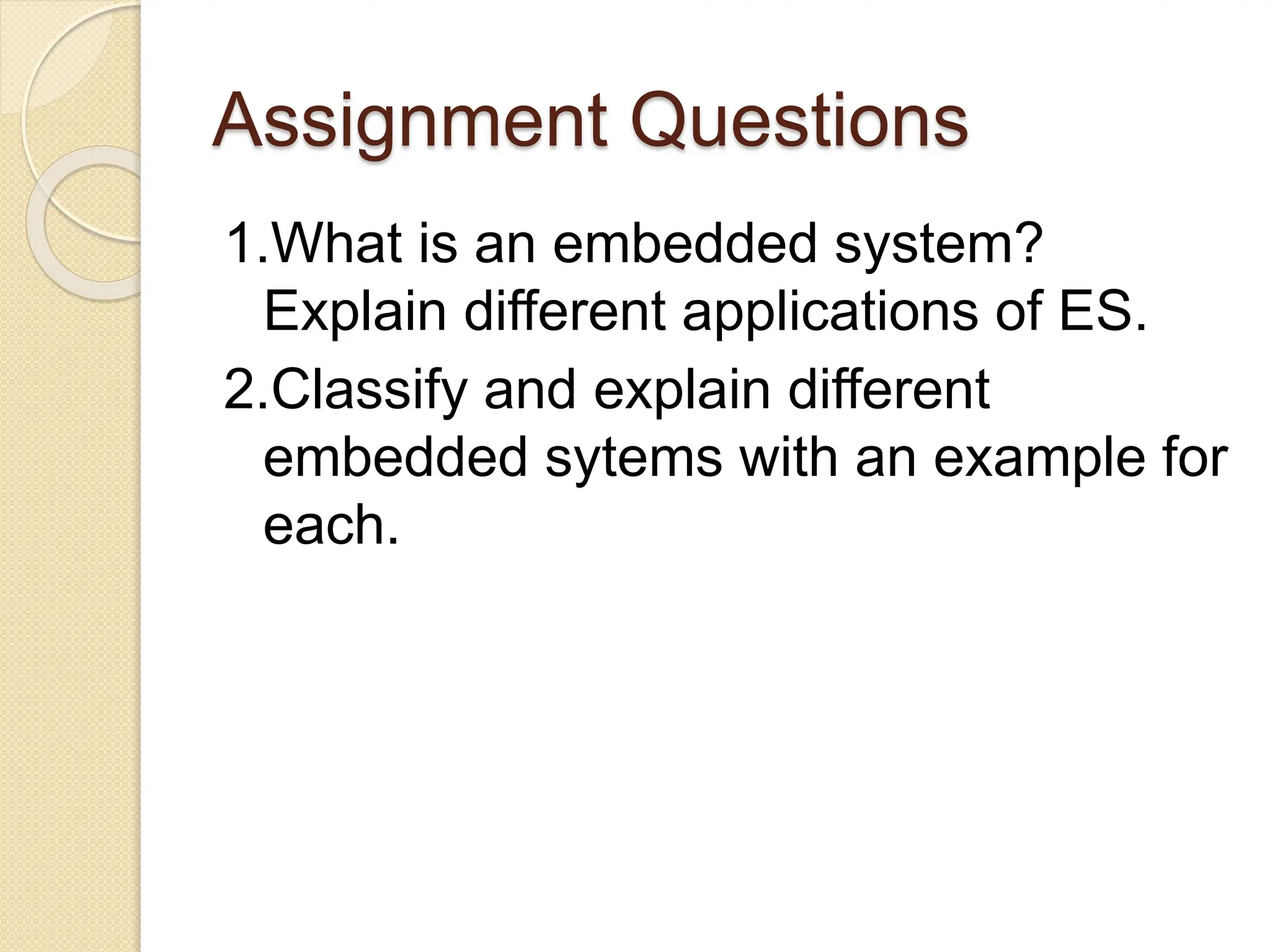 Assignment Questions
1.What is an embedded system?
Explain different applications of ES.
2.Classify and explain different
embedded sytems with an example for
each.
 