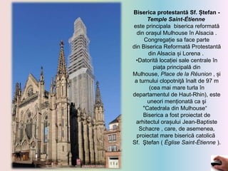 Biserica protestantă Sf. Ștefan -
Temple Saint-Étienne
este principala biserica reformată
din orașul Mulhouse în Alsacia .
Congregație sa face parte
din Biserica Reformată Protestantă
din Alsacia și Lorena .
•Datorită locației sale centrale în
piața principală din
Mulhouse, Place de la Réunion , și
a turnului clopotniţă înalt de 97 m
(cea mai mare turla în
departamentul de Haut-Rhin), este
uneori menționată ca şi
"Catedrala din Mulhouse“
Biserica a fost proiectat de
arhitectul orașului Jean-Baptiste
Schacre , care, de asemenea,
proiectat mare biserică catolică
Sf. Ştefan ( Église Saint-Étienne ).
 
