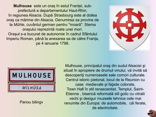Mulhouse este un oraș în estul Franței, sub-
prefectură a departamentului Haut-Rhin,
în regiunea Alsacia. După Strasbourg este al doilea
oraș ca mărime din Alsacia. Denumirea sa provine de
la Mühle, cuvântul german pentru "moară". Stema
orașului reprezintă roata unei mori.
Orașul s-a bucurat de autonomie în cadrul Sfântului
Imperiu Roman, până la anexarea sa de către Franța,
pe 4 ianuarie 1798.
Mulhouse, principalul oraş din sudul Alsaciei şi
situat în apropiere de drumul vinului, vă invită să
descoperiţi numeroasele sale comori culturale.
Centrul istoric pietonal, locul de la Reunion cu
case medievale şi faţade colorate,
Town Hall în stil renascentist, Templul, Saint-
Etienne , biserică reformată stil gotic cu vitralii
vechi şi desigur muzeele tehnice cele mai
renumite din Europa: de automobile, căi ferate,
de electricitate.
Panou bilingv
 