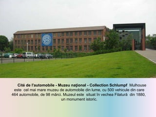 Cité de l'automobile - Muzeu naţional - Collection Schlumpf Mulhouse
este cel mai mare muzeu de automobile din lume, cu 500 vehicule din care
464 automobile, de 98 mărci. Muzeul este situat în vechea Filatură din 1880,
un monument istoric.
 