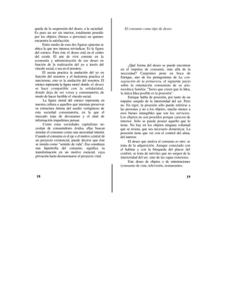 queda de la suspensión del deseo, a la saciedad.         El consunto como tipo de deseo
Es pues un ser sin interior, totalmente poseído
por los objetos (bienes o personas) en quienes
encuentra la satisfacción.
      Entre medio de esas dos figuras opuestas se
ubica la que nos interesa reivindicar. Es la figura
del estoico. Para éste el deseo está en el centro
del existir. El arte de vivir consiste en la
economía y administración de ese deseo en
función de la realización del yo a través del               ¿Qué forma del deseo se puede encontrar
vínculo social, o sea en el nosotros.                 en el impulso de consumir, más allá de la
      El asceta practica la anulación del yo en       necesidad? Carpentier pone en boca de
función del nosotros y el hedonista practica el       Enrique, uno de los protagonistas de La con-
narcisismo, esto es la anulación del nosotros. El     sagración de la primavera, el siguiente juicio
estoico representa la figura mora! donde el deseo     sobre la ostentación consumista de su aris-
se hace compatible con la solidaridad,                tocrática familia: "Seres que creen que la Idea,
donde deja de ser voraz y consumatorio, de            la única Idea posible es la posesión".
modo de hacer factible el vínculo social.                   Enrique habla de posesión, por tanto de un
       La figura moral del estoico representa en      impulso surgido de la interioridad del ser. Pero
nuestra cultura a aquellos que intentan preservar     no. En rigor, la posesión sólo puede referirse a
su estructura íntima del asedio vertiginoso de        las personas y no a los objetos, mucho menos a
esta sociedad consumatoria, en la que el              esos bienes intangibles que son los servicios.
mercado trata de devoramos y el alud de               Los objetos no son poseídos porque carecen de
información impedirnos pensar.                        interior. Sólo se puede poseer aquello que lo
       Como estas sociedades capitalistas ne-         tiene. No hay en los objetos ninguna voluntad
 cesitan de consumidores ávidos, ellas buscan         que se resista, que sea necesario domesticar. La
 instalar el consumo como una necesidad interior.     posesión tiene que ver con el control del alma,
 Cuando el consumo es el eje o el motivo central de   del interior.
 un proyecto existencial, puede decirse que éste            El deseo que motiva el consumo es otro: se
 se instala como "sentido de vida". Eso constituye    trata de la adquisición. Aunque conectado con
 una hipertrofia del consumo, significa su            el habitar y con la búsqueda del placer del
 transformación en un motivo esencial, cuya           confort, se trata de móviles que no surgen de la
 privación haría desmoronarse el proyecto vital.      interioridad del ser, sino de las capas exteriores.
                                                            Este deseo de objetos o de entretenciones
                                                      (consumo de cine, televisión, restaurantes.

 18                                                                                                   19
 