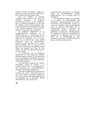 música, locales de bailes, viajes) se         externalización del deseo, su traslado
relacionan con el confort en el habitar y     desde    las    profundidades,     donde
en la utilización del tiempo libre.           habitualmente se le coloca, hacia la
    Con los objetos se pueden                 superficie.
establecer por lo menos tres clases de            Una superficie donde se le instala,
vínculos      distintos:     la   relación    se le ubica. La deseabilidad del
instrumental, que es la de utilidad y         consumo es alimentada por el circuito
uso; la relación simbólica, en la cual        motivador del hedonismo. Como se
los objetos están representando rela-         verá más adelante, tanto la propaganda
ciones afectivas o la memoria de ellas;       como el discurso ideológico de a
y la relación estética, en la cual los        modernidad invitan a consumir. La
objetos son amados por su belleza.            propaganda seduce, glorifica los
     La tendencia adquisitiva es un           productos, ensalza las oportunidades.
comportamiento        artificial,   en   el   La ideología explica la moralidad del
sentido de que es producido por la            consumir y lo presenta como el acto
pura socialización, que no conecta con        pleno de la modernidad ya que
instintos ni pulsiones. No se trata,          constituye el acceso a la felicidad de la
pues, de un móvil que sería difícil           época, confort y entretención.
contrariar     para    la    socialización,
porque no está inscrito en las capas
mas profundas del ser. Ese sería el
caso de la posesión, entendida como
deseo de hacerse del alma de una
mujer, o como los miedos de perder a
un ser amado.
     La instalación de la tendencia
adquisitiva es una operación cultural,
necesaria para realizar la acumulación
en las sociedades capitalistas con gran
capacidad productiva, a nivel interno o
a nivel del sistema.
     La atmósfera cultural, los valores
inculcados desde la familia y la
escuela, tanto como la propaganda y
las estrategias de comercialización,
alientan ese espíritu adquisitivo.
     Para que la adquisición alcanzara el
estatuto de deseo reservado para lo
que tiene raíces (instintos, pulsiones)
tuvo que ocurrir una transformación en
la naturaleza de lo deseable. Puede
denominarse a ese proceso la

20
 