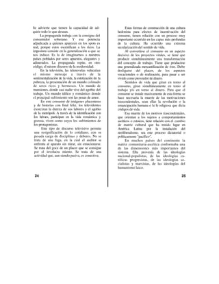 Se advierte que tienen la capacidad de ad-                   Estas formas de construcción de una cultura
quirir todo lo que desean.                             hedonista para efectos de incentivación del
      La propaganda trabaja con la consigna del        consumo, tienen relación con un proceso muy
consumidor soberano. Y esa potencia                    importante ocurrido en las capas más profundas
adjudicada a quienes aparecen en los spots es          de la cultura. Ha ocurrido una extrema
real, porque estos escenifican a los ricos. La         secularización del sentido de vida.
impostura consiste en la generalización a que se             Al convertirse el consumo en un aspecto
nos induce. Es la de imaginarnos a nuestros            decisivo de los proyectos vitales, se tiene que
países poblados por seres apuestos, elegantes y        producir simultáneamente una transformación
adinerados. La propaganda repite, en otro              del concepto de trabajo. Tiene que producirse
código, el mismo discurso de la modernidad.            una generalizada mercantilización de éste. Debe
      En la televisión, las telenovelas vehiculan      desligarse del placer, de los aspectos
el mismo mensaje a través de la                        vocacionales o de realización, para pasar a ser
sentimentalización de la vida, la estetización de la   vivido como proveedor de dinero.
pobreza, la presentación de un mundo colmado                 Sentidos de vida que giran en torno al
de seres ricos y hermosos. Un mundo de                 consumo, giran simultáneamente en tomo al
mansiones, donde casi nadie vive del agobio del        trabajo y/o en torno al dinero. Para que el
trabajo. Un mundo idílico y romántico donde            consumo se instale masivamente de esta forma se
el principal sufrimiento son las penas de amor.        hace necesaria la muerte de las motivaciones
      En este consumo de imágenes placenteras          trascendentales, sean ellas la revolución o la
 y de historias con final feliz, los televidentes      emancipación humana o la fe religiosa que dicta
 exorcizan la dureza de sus labores y el agobio        códigos de vida.
 de la metrópoli. A través de la identificación con          Esa muerte de los motivos trascendentales,
 los héroes, participan en la vida romántica y         que orientan a los sujetos a comportamientos
 gozosa, viven como suyos los sufrimientos de          ascéticos o estoicos, tiene relación con el cambio
 los protagonistas.                                    de matriz cultural que ha tenido lugar en
       Este tipo de discurso televisivo permite        América Latina por la instalación del
 una resignificación de lo cotidiano, con su           neoliberalismo, sea este proceso dictatorial o
 pesada carga de disciplinas y deberes. No se          políticamente "pacífico".
 trata de una fuga, en la cual el auditor se                 En muchos países del continente la
 enfrenta al aparato sin mirar, sin emocionarse.       matriz comunitaria-ascética conformaba una
 Se trata del goce de un placer que se consigue        de las dimensiones más importantes del
 por el involucra miento. Se trata de una              sistema. Ella provenía de las ideologías
 actividad que, aun siendo pasiva, es conectiva.       nacional-populistas, de las ideologías ca-
                                                       tólicas progresistas, de las ideologías so-
                                                       cialistas y marxistas, de las ideologías del
                                                       humanismo laico.

 24                                                                                                   25
 