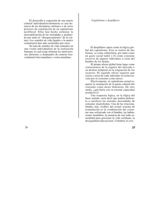 El desarrollo y expansión de una matriz          Capitalismo y despilfarro
cultural individualista-hedonista es una he-
rencia de las dictaduras militares o de otros
procesos de constitución de un capitalismo
neoliberal. Ellas han hecho culminar la
mercantilización de las sociedades y produci-
do por tanto el "aburguesamiento" de la cul-
tura. Los sentidos de vida ligados a la matriz
comunitaria han sido sustituidos por otros.
      Se trata de sentidos de vida centrados en
                                                       El despilfarro opera como la lógica glo-
una visión individualista de la realización
                                                  bal del capitalismo. Esta se realiza de dos
humana, lo cual exige eliminar las motivacio-
                                                  formas: a) como sobreoferta, por tanto como
nes altruistas, y despojados de carácter tras-
                                                  un gasto social inútil y b) como consumo
cendental intra-mundano o extra-mundano.
                                                  excesivo de algunos individuos a costa del
                                                  hambre de los demás.
                                                       El primer efecto global tiene lugar como
                                                  consecuencia de la ceguera del mercado o
                                                  su desfase temporal en la asignación de los
                                                  recursos. El segundo efecto requiere que
                                                  exista a nivel de cada individuo la esclaviza-
                                                  ción por el consumo como deseo.
                                                       Efectivamente, el capitalismo actual re-
                                                  quiere la instalación de la pauta cultural del
                                                  consumo como deseo hedonista. De otro
                                                  modo, ¿qué haría con su enorme capacidad
                                                  productiva?
                                                       Una respuesta lógica, en la lógica del
                                                  buen sentido, sería decir que podría dedicar-
                                                  la a satisfacer las enormes necesidades de
                                                  consumo insatisfechas. Una de las irraciona-
                                                  lidades más visibles del actual sistema de
                                                  acumulación es la combinación del consu-
                                                  mo mas sofisticado con el hambre, las habita-
                                                  ciones insalubres, la ausencia de casi toda co-
                                                  modidad para gestionar la vida cotidiana, la
                                                  desigualdad educacional. Cohabita el con-

 26                                                                                           27
 