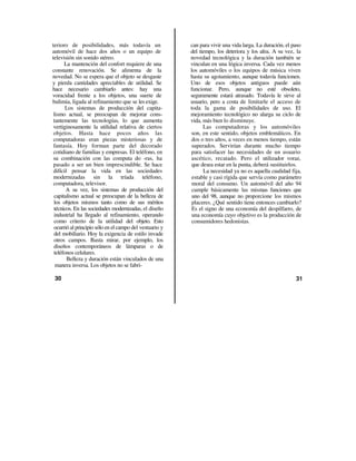 terioro de posibilidades, más todavía un                 can para vivir una vida larga. La duración, el paso
automóvil de hace dos años o un equipo de                del tiempo, los deteriora y los afea. A su vez, la
televisión sin sonido stéreo.                            novedad tecnológica y la duración también se
      La mantención del confort requiere de una          vinculan en una lógica inversa. Cada vez menos
constante renovación. Se alimenta de la                  los automóviles o los equipos de música viven
novedad. No se espera que el objeto se desgaste          hasta su agotamiento, aunque todavía funcionen.
y pierda cantidades apreciables de utilidad. Se          Uno de esos objetos antiguos puede aún
hace necesario cambiarlo antes: hay una                  funcionar. Pero, aunque no esté obsoleto,
voracidad frente a los objetos, una suerte de            seguramente estará atrasado. Todavía le sirve al
bulimia, ligada al refinamiento que se les exige.        usuario, pero a costa de limitarle el acceso de
       Los sistemas de producción del capita-            toda la gama de posibilidades de uso. El
 lismo actual, se preocupan de mejorar cons-             mejoramiento tecnológico no alarga su ciclo de
 tantemente las tecnologías/ lo que aumenta              vida, más bien lo disminuye.
 vertiginosamente la utilidad relativa de ciertos              Las computadoras y los automóviles
 objetos. Hasta hace pocos años las                      son, en este sentido, objetos emblemáticos. En
 computadoras eran piezas misteriosas y de               dos o tres años, a veces en menos tiempo, están
 fantasía. Hoy forman parte del decorado                 superados. Servirían durante mucho tiempo
 cotidiano de familias y empresas. El teléfono, en       para satisfacer las necesidades de un usuario
 su combinación con las computa do -ras, ha              ascético, recatado. Pero el utilizador voraz,
 pasado a ser un bien imprescindible. Se hace            que desea estar en la punta, deberá sustituirlos.
 difícil pensar la vida en las sociedades                      La necesidad ya no es aquella cualidad fija,
 modernizadas sin la tríada teléfono,                     estable y casi rígida que servía como parámetro
 computadora, televisor.                                  moral del consumo. Un automóvil del año 94
       A su vez, los sistemas de producción del           cumple básicamente las mismas funciones que
 capitalismo actual se preocupan de la belleza de         uno del 98, aunque no proporcione los mismos
 los objetos mismos tanto como de sus méritos             placeres. ¿Qué sentido tiene entonces cambiarlo?
 técnicos. En las sociedades modernizadas, el diseño      Es el signo de una economía del despilfarro, de
 industrial ha llegado al refinamiento, operando          una economía cuyo objetivo es la producción de
 como criterio de la utilidad del objeto. Esto            consumidores hedonistas.
 ocurrió al principio sólo en el campo del vestuario y
 del mobiliario. Hoy la exigencia de estilo invade
 otros campos. Basta mirar, por ejemplo, los
 diseños contemporáneos de lámparas o de
 teléfonos celulares.
        Belleza y duración están vinculados de una
  manera inversa. Los objetos no se fabri-

 30                                                                                                      31
 