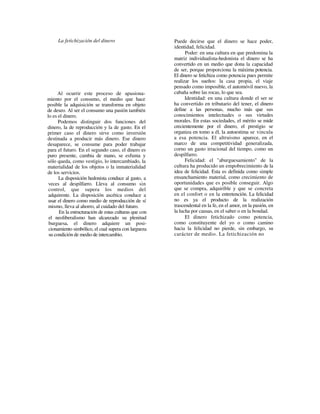 La fetichización del dinero                       Puede decirse que el dinero se hace poder,
                                                       identidad, felicidad.
                                                             Poder: en una cultura en que predomina la
                                                       matriz individualista-hedonista el dinero se ha
                                                       convertido en un medio que dona la capacidad
                                                       de ser, porque proporciona la máxima potencia.
                                                       El dinero se fetichiza como potencia pues permite
                                                       realizar los sueños: la casa propia, el viaje
                                                       pensado como imposible, el automóvil nuevo, la
      Al ocurrir este proceso de apasiona-             cabaña sobre las rocas, lo que sea.
miento por el consumo, el medio que hace                     Identidad: en una cultura donde el ser se
posible la adquisición se transforma en objeto         ha convertido en tributario del tener, el dinero
de deseo. Al ser el consumo una pasión también         define a las personas, mucho más que sus
lo es el dinero.                                       conocimientos intelectuales o sus virtudes
      Podemos distinguir dos funciones del             morales. En estas sociedades, el mérito se mide
dinero, la de reproducción y la de gasto. En el        crecientemente por el dinero, el prestigio se
primer caso el dinero sirve como inversión             organiza en tomo a él, la autoestima se vincula
destinada a producir más dinero. Ese dinero            a esa potencia. El altruismo aparece, en el
desaparece, se consume para poder trabajar             marco de una competitividad generalizada,
para el futuro. En el segundo caso, el dinero es       corno un gasto irracional del tiempo, como un
puro presente, cambia de mano, se esfuma y             despilfarro.
sólo queda, como vestigio, lo intercambiado, la              Felicidad: el "aburguesamiento" de la
materialidad de los objetos o la inmaterialidad        cultura ha producido un empobrecimiento de la
de los servicios.                                      idea de felicidad. Esta es definida como simple
      La disposición hedonista conduce al gasto, a     ensanchamiento material, como crecimiento de
 veces al despilfarro. Lleva al consumo sin            oportunidades que es posible conseguir. Algo
 control, que supera los medios del                    que se compra, adquirible y que se concreta
 adquirente. La disposición ascética conduce a         en el confort o en la entretención. La felicidad
 usar el dinero como medio de reproducción de sí       no es ya el producto de la realización
 mismo, lleva al ahorro, al cuidado del futuro.        trascendental en la fe, en el amor, en la pasión, en
      En la estructuración de estas culturas que con   la lucha por causas, en el saber o en la bondad.
 el neoliberalismo han alcanzado su plenitud                 El dinero fetichizado como potencia,
 burguesa, el dinero adquiere un posi-                 como constituyente del yo o como camino
 cionamiento simbólico, el cual supera con largueza    hacia la felicidad no pierde, sin embargo, su
 su condición de medio de intercambio.                 carácter de medio. La fetichización no
 