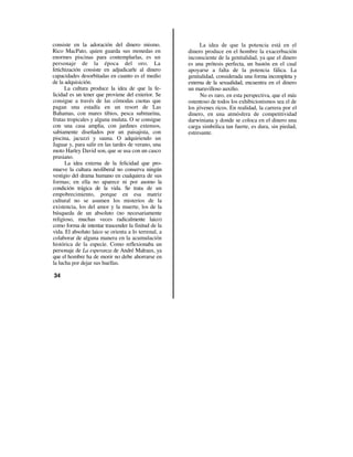 consiste en la adoración del dinero mismo.                  La idea de que la potencia está en el
Rico MacPato, quien guarda sus monedas en             dinero produce en el hombre la exacerbación
enormes piscinas para contemplarlas, es un            inconsciente de la genitalidad, ya que el dinero
personaje de la época del oro. La                     es una prótesis perfecta, un bastón en el cual
fetichización consiste en adjudicarle al dinero       apoyarse a falta de la potencia fálica. La
capacidades desorbitadas en cuanto es el medio        genitalidad, considerada una forma incompleta y
de la adquisición.                                    externa de la sexualidad, encuentra en el dinero
      La cultura produce la idea de que la fe-        un maravilloso auxilio.
licidad es un tener que proviene del exterior. Se           No es raro, en esta perspectiva, que el más
consigue a través de las cómodas cuotas que           ostentoso de todos los exhibicionismos sea el de
pagan una estadía en un resort de Las                 los jóvenes ricos. En realidad, la carrera por el
Bahamas, con mares tibios, pesca submarina,           dinero, en una atmósfera de competitividad
frutas tropicales y alguna mulata. O se consigue      darwiniana y donde se coloca en el dinero una
con una casa amplia, con jardines extensos,           carga simbólica tan fuerte, es dura, sin piedad,
sabiamente diseñados por un paisajista, con           estresante.
piscina, jacuzzi y sauna. O adquiriendo un
Jaguar y, para salir en las tardes de verano, una
moto Harley David son, que se usa con un casco
prusiano.
      La idea externa de la felicidad que pro-
mueve la cultura neoliberal no conserva ningún
vestigio del drama humano en cualquiera de sus
formas; en ella no aparece ni por asomo la
condición trágica de la vida. Se trata de un
empobrecimiento, porque en esa matriz
cultural no se asumen los misterios de la
existencia, los del amor y la muerte, los de la
búsqueda de un absoluto (no necesariamente
religioso, muchas veces radicalmente laico)
como forma de intentar trascender la finitud de la
vida. El absoluto laico se orienta a lo terrenal, a
colaborar de alguna manera en la acumulación
histórica de la especie. Como reflexionaba un
personaje de La esperanza de André Malraux, ya
que el hombre ha de morir no debe ahorrarse en
la lucha por dejar sus huellas.

34
 