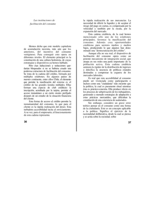 Las instituciones de                       la rápida realización de sus mercancías. La
      facilitación del consumo                       necesidad de diferir la liquidez y de aceptar el
                                                     riesgo del pago en cuotas, es compensada por la
                                                     velocidad y también por la escala, por la
                                                     expansión del mercado.
                                                           Esta cadena crediticia, de la cual hemos
                                                     mencionado sólo uno de los eslabones
                                                     principales, favorece la masificación del
                                                     consumo. Además crea oportunidades
      Hemos dicho que este modelo capitalista        crediticias para sectores medios y medios
de acumulación necesita, más aún que los             bajos, produciendo lo que algunos han deno-
anteriores, del incentivo del consumo                minado una "democratización del crédito".
vertiginoso. Para conseguir esto opera en                  Aunque ella no sea real, el dispositivo de
diferentes niveles. El elemento principal es la      facilitación del consumo opera como un
constitución de una cultura hedonista, de cuyas      potente mecanismo de integración social, que
estrategias y dispositivos ya hemos hablado.         atrapa en sus redes una parte importante de la
                                                     población activa. Esta cadena crediticia
      Pero esas inducciones y seducciones que-
                                                     aminora la rigidez de la distribución de ingresos
darían bloqueadas si no se hubiera creado una
                                                     y dulcifica la ausencia de políticas estatales
poderosa estructura de facilitación del consumo.
                                                     destinadas a compensar la ceguera de los
Se trata de la cadena del crédito, formada por
                                                     mercados laborales.
múltiples eslabones. En algunos países de
nuestro continente, entre ellos Chile, el elemento         Es real que esta accesibilidad al consumo
que permite la masificación del sistema es el        puede ser vivenciada como participación o
crédito de las grandes tiendas múltiples. Ellas      incluso como una "ciudadanía" más enciente que
forman una especie de club crediticio: la            la política, la cual es puramente ritual mientras
inscripción, acreditada por la tarjeta, permite el   ésta es práctico-concreta. Ella produce efecto en
acceso instantáneo a un cierto monto prefijado       los procesos de subjetivación de los trabajadores,
después de un estudio de la situación financiera     generando a menudo estrategias de adaptación a
del cliente.                                         estas prácticas mercantiles, que dificultan la
                                                     constitución de una conciencia de asalariados.
      Esta forma de acceso al crédito permite la
instantaneidad del consumo, lo que para el                 Sin embargo, considero un grave error
cliente es la rápida realización del deseo. Esta     teórico pensar en el consumo como una forma
turbadora accesibilidad incita al enviciamiento.     de la ciudadanía. Este es un concepto aplicable
A su vez, para el empresario, el funcionamiento      a la política. Significa el ejercicio de la
de esta cadena representa                            racionalidad deliberativa, desde la cual se piensa
                                                     y se actúa sobre la sociedad, sobre
36                                                                                                  37
 