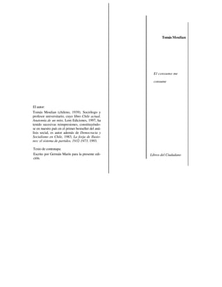 Tomás Moulian




                                                        El consumo me

                                                        consume




El autor:
Tomás Moulian (chileno, 1939). Sociólogo y
profesor universitario, cuyo libro Chile actual.
Anatomía de un mito, Lom Ediciones, 1997, ha
tenido sucesivas reimpresiones, constituyéndo-
se en nuestro país en el primer bestseller del aná-
lisis social, es autor además de Democracia y
Socialismo en Chile, 1983, La forja de Ilusio-
nes: el sistema de partidos. 1932-1973, 1993.

Texto de contratapa:
Escrito por Germán Marín para la presente edi-        Libros del Ciudadano
ción.
 