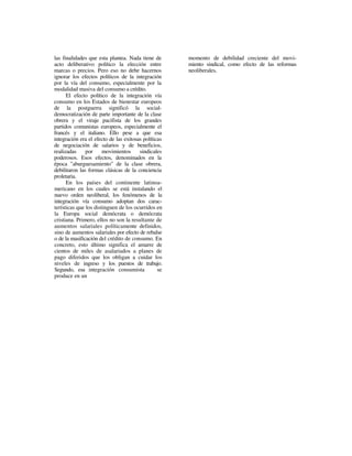 las finalidades que esta plantea. Nada tiene de       momento de debilidad creciente del movi-
acto deliberativo político la elección entre          miento sindical, como efecto de las reformas
marcas o precios. Pero eso no debe hacernos           neoliberales.
ignorar los efectos políticos de la integración
por la vía del consumo, especialmente por la
modalidad masiva del consumo a crédito.
      El efecto político de la integración vía
consumo en los Estados de bienestar europeos
de la postguerra significó la social-
democratización de parte importante de la clase
obrera y el viraje pacifista de los grandes
partidos comunistas europeos, especialmente el
francés y el italiano. Ello pese a que esa
integración era el efecto de las exitosas políticas
de negociación de salarios y de beneficios,
realizadas     por     movimientos      sindicales
poderosos. Esos efectos, denominados en la
época "aburguesamiento" de la clase obrera,
debilitaron las formas clásicas de la conciencia
proletaria.
      En los países del continente latinoa-
mericano en los cuales se está instalando el
nuevo orden neoliberal, los fenómenos de la
integración vía consumo adoptan dos carac-
terísticas que los distinguen de los ocurridos en
la Europa social demócrata o demócrata
cristiana. Primero, ellos no son la resultante de
aumentos salariales políticamente definidos,
sino de aumentos salariales por efecto de rebalse
o de la masificación del crédito de consumo. En
concreto, esto último significa el amarre de
cientos de miles de asalariados a planes de
pago diferidos que los obligan a cuidar los
niveles de ingreso y los puestos de trabajo.
Segundo, esa integración consumista              se
produce en un
 