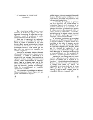 Las instituciones de vigilancia del                  bilidad frente a la deuda contraída. Consumado
             consumidor                                el deseo, el hedonista debe transformarse en un
                                                       cliente austero, que cumple para permanecer en la
                                                       cadena del placer adquisitivo.
                                                             La necesidad de vigilancia no proviene
                                                       sólo de la prudencia que siempre tienen los
                                                       prestamistas. También es la resultante de un
                                                       problema estructural de las economías neo-
                                                       liberales que incitan al consumo pero proveen
                                                       de trabajos precarios. Los clientes de todos los
      La existencia del crédito masivo como            estratos deben ser controlados y clasificados,
estructura de facilitación, implica como con-          pero debe tenerse un cuidado especial con cierto
trapartida el desarrollo de estructuras de cla-        tipo de asalariados, aquellos que tienen puestos
sificación y control de los clientes, las cuales       temporales o profesiones vulnerables.
constituyen instituciones de vigilancia.                     Se genera una tensión entre las necesidades
      Para que los mecanismos de facilitación          de funcionamiento del mercado crediticio y las de
puedan operar, el consumidor debe estar dis-           los mercados laborales. El primero requiere de la
puesto a aceptar la publicidad de sus actos            estabilidad de los pagos, el segundo necesita
privados. Debe aceptar que exista una rigurosa         flexibilidad respecto de la ocupación de la fuerza
constancia de sus deudas y de su com-                  de trabajo. Esta contradicción es profunda, puesto
portamiento crediticio, debe tolerar que los           que la velocidad de realización de las
datos sobre sus ingresos sean manejados por            mercancías es una condición de la competí ti vid a
sistemas de vigilancia.                                d y la posibilidad de sobreoferta un peligro en
      Para que la facilitación funcione, todos los     un orden globalizado, con libre circulación de
clientes están forzados, sin tener siquiera que ser    mercancías y enormes capacidades productivas.
consultados, a aceptar la publicidad y la                    Además de estas instituciones de clasifi-
circulación de sus informes. Estas empresas de         cación y vigilancia existen los aparatos espe-
vigilancia crediticia constituyen enormes bases        cializados de cobranza que se encargan de los
de datos sobre el comportamiento del ciudadano-        "pecadores". Ellos utilizan las modalidades más
diente. Nada se les escapa, cada una de las            diversas, desde la persuasión la presión y hasta
informaciones relevantes está en sus pantallas,        el castigo. Este puede ser judicial. Su
listas para absolver o condenar al demandante.         culminación es el espectáculo de la fuerza
Todas las responsabilidades no cumplidas               pública que llega al hogar del moroso para
aparecen allí, acusadoras.                             embargar el bien en litigio. También puede ser
      La vigilancia es la condición de la facilidad.   extrajudicial: el deudor es separado de la
Ella existe para hacer efímero el gozo, para que
pronto se transforme en responsa-

40                                                                                                    41
 