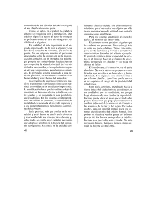 comunidad de los clientes, recibe el estigma      sistema crediticio para los consumidores
de ser clasificado como paria.                    adictivos, para los cuales los objetos no sólo
     Como se sabe, en español, la palabra         tienen connotaciones de utilidad sino también
crédito se relaciona con la reputación. Dar       connotaciones simbólicas.
crédito significa tanto el acto de otorgar             Para los sistemas crediticios existen dos
un préstamo como el acto de otorgarle cre-        parias, el moroso y el insolvente.
dibilidad a alguien.                                   El primero es un pecador, alguien que
      En realidad, el más importante es el se-    ha violado sus promesas. Sin embargo éste
gundo significado. Se le cree a alguien y esa     es sólo un paria relativo. Tiene redención,
fe lo hace acreedor de confianza, por eso se le   pues puede redimirse y volver a cumplir las
presta. En sus orígenes remotos el préstamo       características formales del cliente ejemplar.
descansaba sobre la convicción de la morali-      El control crediticio tiene capacidad de olvi-
dad del acreedor. Se le otorgaba ese privile-     do, si el moroso hace un esfuerzo de disci-
gio porque sus antecedentes hacían pensar         plina, renegocia sus deudas y las paga sin
que respetaba la virtud principal de las so-      chistar ni fallar.
ciedades mercantiles, el cumplimiento sagra-           El insolvente, al contrario, es el paria
do de los compromisos económicos contraí-         absoluto. No saca nada con presentar certi-
dos. El préstamo estaba vinculado a una re-       ficados que acrediten su honradez y hono-
lación personal, se basaba en la confianza en     rabilidad. Sus ingresos son insuficientes y
la moralidad y en el honor del acreedor.          por ello no clasifica, con él no puede correr-
     La creación de sistemas crediticios ma-      se ni siquiera el riesgo de la probabilidad
sivos transformó el préstamo como acto per-       estadística.
sonal de confianza en un cálculo impersonal.           Este paria absoluto, expulsado hacia la
La masificación hace que la confianza deje de     tierra árida del ciudadano no acreditado, es
constituir un lazo moral entre caballeros, en-    no confiable por su condición, no porque
tre iguales y se convierta en una probabili-      haya demostrado una conducta reprobable.
dad estadística. En los sistemas contemporá-      Incluso puede darse el caso que el individuo
neos de crédito de consumo, la suposición de      pueda demostrar que paga puntualmente el
moralidad es asociada al nivel de ingresos y      crédito informal del carnicero del barrio o
a los comportamientos económicos anterio-         las cuentas de la luz y del agua. De todos
res del acreedor.                                 modos, será un inmoral virtual para los sis-
     En la práctica, más que confiar en la mo-    temas clasificatorios del crédito formal. Esos
ralidad y en el honor se confía en la destreza    pobres ni siquiera pueden gozar del efímero
y acuciosidad de los sistemas de cobranza y,      placer de los bienes comprados a crédito.
sobre todo, se confía en el carácter necesario    Incluso esa puerta les está vedada. No sólo
que adopta el crédito en la lógica del consu-     no tienen futuro. Tampoco tienen cómo ate-
mo vertiginoso. Se confía en la utilidad del      nuar la dureza del presente.

42                                                                                           43
 