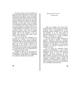 He aquí el círculo vicioso de la pobreza. El           Desintegración social y
punto de partida impide que los pobres estén
habilitados para competir. En estas sociedades                      politización
donde parece predominar la lógica del mérito,
ser pobre equivale a pertenecer a una casta. Para
estar en condiciones de competir hay que haber
estudiado en colegios con recursos y profesores
motivados, hay que haber vivido en familias
con capacidad de incentivar el estudio. Nada de
eso es posible para los chilenos sumidos en la
categoría estadística de la pobreza. En su caso,           Chile, por ejemplo, tiene mala distri-
la imposibilidad de movilidad no proviene de          bución de ingresos y altas tasas de crecimiento
caracteres adscritos, tales como la presunta          económico. Pese a esta disparidad no se han
herencia biológica que afecta a los "intocables"      producido protestas globales de los sectores
hindúes. Pero lo más probable es que una              más afectados, ni se vive entre medio de
familia pobre produzca hijos pobres, nietos           manifestaciones constantes. La sociedad parece
pobres y así sucesivamente.                           haberse habituado al orden neoliberal,
      Pero esos parias están expuestos al es-         originado en una dictadura sangrienta.
pectáculo de la riqueza y a las ilusiones de                En otros países, el ajuste neoliberal ha
modernidad que se hacen nuestras sociedades.          generado acciones de rebeldía y reventones
Al prender el televisor, que es el hilo que los une   plebeyos, explicables porque parte importante
con los otros, observan el desfile esplendoroso de    del proceso ha tenido lugar en el periodo post-
bienes que se les ofrecen a través de la              autoritario. Las rebeliones en las provincias
propaganda. Saben que otros viven en el lujo,         argentinas o el "caracazo" venezolano son un
oyen el discurso que celebra nuestra modernidad       ejemplo de lo dicho.
y se topan todos los días con el modernismo de             En casi todas las sociedades latino-
los automóviles último modelo.                        americanas contemporáneas se vive la curiosa
      Instalado el pobre en su vida precaria de       paradoja de que en el mismo momento que las
desheredado, vive sin embargo entre imágenes de       sociedades entran en fases de desarrollo
la modernidad. ¿Cómo elabora su subjetividad          capitalista más pleno, desaparece del voca-
esta condición contradictoria, esta tensión?          bulario político la noción de lucha de clases.
                                                      Pareciera que el derrumbe de las sociedades del
                                                      socialismo colectivista hubiera sanado las
                                                      imperfecciones del capitalismo. En realidad, las
                                                      clases desaparecen de la discursividad política
                                                      en las sociedades latinoamericanas

44                                                                                                 45
 