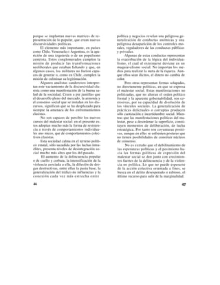 porque se implantan nuevas matrices de re-        política y negocios revelan una peligrosa ge-
presentación de lo popular, que crean nuevas      neralización de conductas anómicas y una
discursividades políticas.                        peligrosa desaparición de los controles mo-
      El elemento más importante, en países       rales, reguladores de las conductas públicas
como Chile, Venezuela o Argentina, es la apa-     y privadas.
rición de una izquierda o de un populismo               Algunas de estas conductas representan
centrista. Estos conglomerados cumplen la         la exacerbación de la lógica del individua-
misión de producir las transformaciones           lismo, el cual al extremarse deviene en un
neoliberales que estaban faltando y que, en       maquiavelismo social. No importan los me-
algunos casos, los militares no fueron capa-      dios para realizar la meta de la riqueza. Aun-
ces de generar o, como en Chile, cumplen la       que ellos sean ilícitos, el dinero no cambia de
misión de culminar su legitimación.               color.
      Algunos analistas candorosos interpre-            Pero otras representan formas solapadas,
tan este vaciamiento de la discursividad cla-     no directamente políticas, en que se expresa
sista como una manifestación de la buena sa-      el malestar social. Estas manifestaciones no
lud de la sociedad. Creen a pie juntillas que     politizadas, que no alteran el orden político
el desarrollo pleno del mercado, la armonía y     formal y la aparente gobernabilidad, son co-
el consenso social que se instalan en los dis-    rrosivas, por su capacidad de disolución de
cursos, significan que se ha desplazado para      los vínculos sociales. La generalización de
siempre la amenaza de los enfrentamientos         prácticas delictuales o corruptas producen
clasistas.                                        sólo caotización e incertidumbre social. Mien-
      No son capaces de percibir los nuevos       tras que las manifestaciones políticas del ma-
cursos del malestar social: en el presente es-    lestar, pese a desordenar la superficie, consti-
tos adoptan mucho más la forma de resisten-       tuyen momentos de deliberación, de lucha
cia a través de comportamientos individua-        estratégica. Por tanto son coyunturas positi-
les ano micos, que de comportamientos colec-      vas, aunque en ellas se enfrenten posturas que
tivos clasistas.                                  no tienen posibilidades de construir núcleos
      Esta sociedad calma en el terreno políti-   de consenso.
co estatal, sólo sacudida por las luchas intra-         No es extraño que el debilitamiento de
élites, presenta niveles de desintegración so-    las esperanzas políticas y el pesimismo ha-
cial mucho más altos que los del pasado.          cia las formas políticas de expresión del
      El aumento de la delincuencia popular       malestar social se den junto con crecimien-
o de cuello y corbata, la intensificación de la   tos fuertes de la delincuencia y de la violen-
violencia asociada a ella, la difusión de dro-    cia no política. Lo que no puede esperarse
gas destructivas, entre ellas la pasta base, la   de la acción colectiva orientada a fines, se
generalización del tráfico de influencias y la    busca en el delito desesperado o rabioso, el
co nexió n cad a vez más estr echa entr e         último recurso para salir de la marginalidad.

46                                                                                             47
 