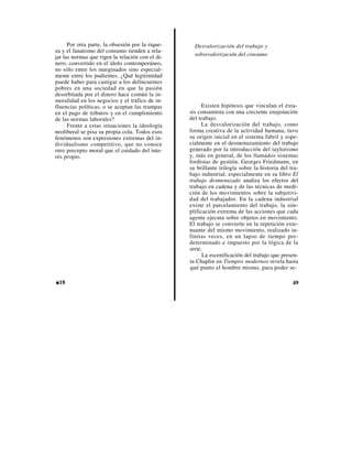 Por otra parte, la obsesión por la rique-     Desvalorización del trabajo y
za y el fanatismo del consumo tienden a rela-
jar las normas que rigen la relación con el di-     sobrevalorización del consumo
nero, convertido en el ídolo contemporáneo,
no sólo entre los marginados sino especial-
mente entre los pudientes. ¿Qué legitimidad
puede haber para castigar a los delincuentes
pobres en una sociedad en que la pasión
desorbitada por el dinero hace común la in-
moralidad en los negocios y el tráfico de in-
fluencias políticas, o se aceptan las trampas           Existen hipótesis que vinculan el éxta-
en el pago de tributos y en el cumplimiento       sis consumista con una creciente enajenación
de las normas laborales?                          del trabajo.
      Frente a estas situaciones la ideología           La desvalorización del trabajo, como
neoliberal se pisa su propia cola. Todos esos     forma creativa de la actividad humana, tuvo
fenómenos son expresiones extremas del in-        su origen inicial en el sistema fabril y espe-
dividualismo competitivo, que no conoce           cialmente en el desmenuzamiento del trabajo
otro precepto moral que el cuidado del inte-      generado por la introducción del taylorismo
rés propio.                                       y, más en general, de los llamados sistemas
                                                  fordistas de gestión. Georges Friedmann, en
                                                  su brillante trilogía sobre la historia del tra-
                                                  bajo industrial, especialmente en su libro El
                                                  trabajo desmenuzado analiza los efectos del
                                                  trabajo en cadena y de las técnicas de medi-
                                                  ción de los movimientos sobre la subjetivi-
                                                  dad del trabajador. En la cadena industrial
                                                  existe el parcelamiento del trabajo, la sim-
                                                  plificación extrema de las acciones que cada
                                                  agente ejecuta sobre objetos en movimiento.
                                                  El trabajo se convierte en la repetición exte-
                                                  nuante del mismo movimiento, realizado in-
                                                  finitas veces, en un lapso de tiempo pre-
                                                  determinado e impuesto por la lógica de la
                                                  serie.
                                                        La escenificación del trabajo que presen-
                                                  ta Chaplin en Tiempos modernos revela hasta
                                                  qué punto el hombre mismo, para poder se-

■18                                                                                            49
 