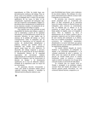 especialmente en Chile, ha tenido lugar una            gran flexibilidad para formar varios sindicatos
desvalorización extrínseca del trabajo. Esta no        en una misma empresa. Sin embargo, los otros
afecta, como se ha señalado, a la labor misma, a       países latinoamericanos deberán avanzar tarde
lo que el trabajador hace o realiza. En una parte      o temprano en esa dirección.
significativa de los casos, la labor se ha                   Se presenta una situación aparente-
complejizado, requiriendo del trabajador algo          mente paradojal pero ya visualizada por
más que respuestas estereotipadas y reflejas. La       Marx: la libre circulación de la mercancía
desvaloriza don es producida por la modificación       fuerza de trabajo realiza la libertad formal del
de las relaciones sociales y la instalación de un      trabajador, pero concreta su sometimiento
total sometimiento del trabajo al capital.             real. La libertad que se obtiene es la de
      Esto significa que se ha generado un total       someterse al mejor postor, sin que ningún
desequilibrio de fuerzas entre trabajo y capital, el   límite jurídico lo impida, como se lo impedía al
cual se materializa a través de los siguientes         siervo. Pero la tendencia va hacia el
mecanismos: a) la flexibilización extrema de los       debilitamiento de los límites jurídicos que lo
mercados laborales, lo que implica que la              protegían, impuestos por las luchas sindicales.
amenaza de la pérdida del trabajo se cierne            El caso extremo del continente es el chileno.
constantemente sobre el trabajador que no              Pero ese es también el paradigma. Se busca la
cumple las expectativas de los patrones por            existencia de trabajadores atomizados,
razones de productividad, disciplinarias o             abandonados a su suerte individual, que apenas
políticas; amenaza que también afecta al               pueden apoyarse en las muletas quebradizas de
trabajador que cumple esas expectativas,               un sindicalismo debilitado.
apenas tenga lugar un ciclo depresivo; b)                     Un mundo laboral plagado de incerti-
desarrollo del trabajo temporal y precario,            dumbres e inseguridades, un trabajador so-
privado de la protección de las leyes laborales;       metido a las coacciones disciplinarias y a la
c) disminución drástica de la capacidad                voluntad omnímoda de jefes y patrones. La
negociadora       del      movimiento      sindical,   labor como una especie de prisión a tiempo
especialmente por la limitación de ese derecho al      parcial, un mundo donde pocos se sienten
ámbito de la empresa y por las restricciones al        retribuidos según su esfuerzo y tratados
derecho de huelga; y d) disminución                    según su mérito. La mayoría vive el yugo de la
significativa de la tasa de afiliación sindical,       coacción ascética, la privación de todo placer.
resultado de la impotencia cada vez mayor de                  Es evidente que ese mundo sería as-
ese movimiento.                                         fixiante y atosigante si no existieran compen-
       El panorama descrito corresponde a               saciones fuera del mundo del trabajo. La si-
 Chile, país donde la dictadura militar generó          tuación general puede describirse así: una
 radicales reformas laborales e introdujo la            existencia laboral incierta, competitiva, en
 libertad total de afiliación sindical y una

 52
 