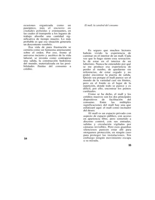 ocasiones     organizada     como      un    El mall, la catedral del consumo
panóptico, más el encierro en
ciudades poluidas y extenuantes, en
las cuales el transporte a los lugares de
trabajo absorbe una cantidad sig-
nificativa de tiempo muerto. Lo más
probable es que esa situación generaría
un descontento sombrío.
     Esa vida de pura frustración se
cerniría como un fantasma amenazante             Es seguro que muchos lectores
sobre el orden. Por eso, frente al          habrán vivido la experiencia de
universo incierto y ascético de la vida     caminar en el interior de un mall. Cada
laboral, se inventa como contrapeso         vez que lo hago siento esta sensación:
una salida, la construcción hedonista       la de estar en el interior de un
del mundo, materializada en las posi-       laberinto. Nunca he entendido por qué
bilidades fluidas del consumo a             se me produce esa experiencia de
crédito.                                    perder el rumbo, de quedarme sin
                                            referencias, de estar cegado y no
                                            poder encontrar la puerta de salida.
                                            Quizás sea porque el mall parece ser el
                                            mundo de la variedad casi sin límites,
                                            pero en el fondo es el lugar de la
                                            repetición, donde todo se parece y es
                                            difícil, por ello, encontrar los puntos
                                            cardinales.
                                                 Como se ha dicho, el mall y los
                                            créditos masivos son los dos principales
                                            dispositivos    de    facilitación    del
                                            consumo.       Entre    las     múltiples
                                            significaciones del mall hay una que
                                            enfatizaré aquí: el mall como incitador
                                            del deseo.
                                                 El mall es un espacio privado con
                                            aspecto de espacio público, con acceso
                                            en apariencia libre, pero sometido a
                                            discreto control, con sus entradas,
                                            salidas y circulación vigiladas por
                                            cámaras invisibles. Pero esos guardias
                                            silenciosos parecen estar allí para
                                            otorgamos protección, en ningún caso
                                            para proteger las instalaciones. Sin
54                                          embargo ningún movimiento escapa
                                            a su mirada.
                                                                                  55
 