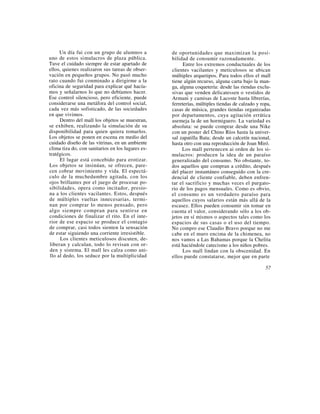Un día fui con un grupo de alumnos a          de oportunidades que maximizan la posi-
uno de estos simulacros de plaza pública.          bilidad de consumir razonadamente.
Tuve el cuidado siempre de estar apartado de             Entre los extremos conductuales de los
ellos, quienes realizaron sus tareas de obser-     clientes vacilantes y meticulosos se ubican
vación en pequeños grupos. No pasó mucho           múltiples arquetipos. Para todos ellos el mall
rato cuando fui conminado a dirigirme a la         tiene algún recurso, alguna carta bajo la man-
oficina de seguridad para explicar qué hacía-      ga, alguna coquetería: desde las riendas exclu-
mos y señalarnos lo que no debíamos hacer.         sivas que venden delicatessen o vestidos de
Ese control silencioso, pero eficiente, puede      Armani y camisas de Lacoste hasta librerías,
considerarse una metáfora del control social,      ferreterías, múltiples tiendas de calzado y ropa,
cada vez más sofisticado, de las sociedades        casas de música, grandes tiendas organizadas
en que vivimos.                                    por departamentos, cuya agitación errática
     Dentro del mall los objetos se muestran,      asemeja la de un hormiguero. La variedad es
se exhiben, realizando la simulación de su         absoluta: se puede comprar desde una Nike
disponibilidad para quien quiera tomarlos.         con un poster del Chino Ríos hasta la univer-
Los objetos se ponen en escena en medio del        sal zapatilla Bata; desde un calcetín nacional,
cuidado diseño de las vitrinas, en un ambiente     hasta otro con una reproducción de Joan Miró.
clima tiza do, con sanitarios en los lugares es-        Los mall pertenecen ai orden de los si-
tratégicos.                                        mulacros: producen la idea de un paraíso
     El lugar está concebido para erotizar.        generalizado del consumo. No obstante, to-
Los objetos se insinúan, se ofrecen, pare-         dos aquellos que compran a crédito, después
cen cobrar movimiento y vida. El espectá-          del placer instantáneo conseguido con la cre-
culo de la muchedumbre agitada, con los            dencial de cliente confiable, deben enfren-
ojos brillantes por el juego de procesar po-       tar el sacrificio y muchas veces el purgato-
sibilidades, opera como incitador, presio-         rio de los pagos mensuales. Como es obvio,
na a los clientes vacilantes. Estos, después       el consumo es un verdadero paraíso para
de múltiples vueltas innecesarias, termi-          aquellos cuyos salarios están más allá de la
nan por comprar lo menos pensado, pero             escasez. Ellos pueden consumir sin tomar en
algo siempre compran para sentirse en              cuenta el valor, considerando sólo a los ob-
condiciones de finalizar el rito. En el inte-      jetos en sí mismos o aspectos tales como los
rior de ese espacio se produce el contagio         espacios de sus casas o el uso del tiempo.
de comprar, casi todos sienten la sensación        No compro ese Claudio Bravo porque no me
de estar siguiendo una corriente irresistible.     cabe en el muro encima de la chimenea, no
      Los clientes meticulosos discuten, de-       nos vamos a Las Bahamas porque la Chelita
liberan y calculan, todo lo revisan con or-        está haciéndole catecismo a los niños pobres.
den y sistema. El mall les calza como ani-              Los mall lindan con la obscenidad. En
llo al dedo, los seduce por la multiplicidad       ellos puede constatarse, mejor que en parte

                                                                                                 57
 