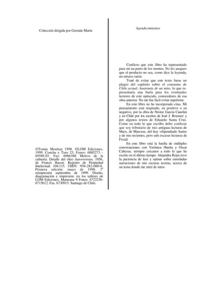 Agradecimientos
  Colección dirigida por Germán Marín




                                                       Confieso que este libro ha representado
                                                 para mí un parto de los montes. No les aseguro
                                                 que el producto no sea, como dice la leyenda,
                                                 un mísero ratón.
                                                       Traté de evitar que este texto fuese un
                                                 plagio del capítulo sobre el consumo de
                                                 Chile actual. Anatomía de un mito, lo que re-
                                                 presentaría una burla para los eventuales
                                                 lectores de este opúsculo, conocedores de esa
                                                 obra anterior. No me fue fácil evitar repetirme.
                                                       En este libro no he incorporado citas. Mi
                                                 pensamiento está inspirado, en positivo o en
                                                 negativo, por la obra de Néstor García Canclini
                                                 y en Chile por los escritos de José J. Brunner y
                                                 por algunos textos de Eduardo Santa Cruz.
                                                 Como en todo lo que escribo debo confesar
                                                 que soy tributario de mis antiguas lecturas de
                                                 Marx, de Marcuse, del hoy vilipendiado Sartre
                                                 y de mis recientes, pero aún escasas lecturas de
                                                 Freud.
                                                       En este libro está la huella de múltiples
©Tomás Moulian 1998. ©LOM Ediciones,             conversaciones con Verónica Huerta y Oscar
1999. Concha y Toro 23, Fonos: 6885273 -         Cabezas, siempre cercanos a todo lo que he
6958U45. Fax: 6966388 Motivo de la               escrito en el último tiempo. Alejandra Rojas tuvo
cubierta: Detalle del óleo Autorretrato, 1956,   la paciencia de leer y opinar sobre enredadas
de Francis Bacon. Registro de Propiedad          narraciones de mis oscuras teorías, acerca de
Intelectual: 104.115. 1SBN: 956-282-080-6.       un tema donde me metí de intru-
Primera edición: mayo de 1998. 5a
reimpresión septiembre de 1999. Diseño,
diagramación e impresión: en los talleres de
LOM Ediciones, Maturana 9 Fonos: 6722236-
6715612. Fax. 6730915. Santiago de Chile.
 