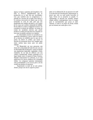 alguna, la lógica capitalista del despilfarro. En    pales en la elaboración de un proyecto de mall
ellos se observa palpablemente que la                es la elección de la localización. Seguramente se
producción no se rige sólo por necesidades,          pensó que sólo un mall podía reescribir el
sino que también por la competencia si-              lugar, borrar de la memoria su pasado. Y,
guiendo los vaivenes de la moda. Esto fuerza a       seguramente, la elección fue acertada, porque
la continua renovación de objetos que no han         ningún edificio contemporáneo tiene la magia
terminado su ciclo de vida, pero que son             para la muchedumbre que posee el mall.
desplazados por cambios del gusto o, en el mejor     Además, el mall es un lugar de olvido, donde
de los casos, por cambios marginales de utilidad.    por un instante uno sueña que es rico.
En los mall se ve cómo se malgastan recursos sin
considerar la miseria de millones, sin tomar en
cuanta los sacudones internos que puede
producir la inducción del deseo de consumir en
seres que no pueden satisfacer ese impulso.
      La obscenidad consiste en escenificar esa
agobiante abundancia a pocos miles de metros
de ¡a miseria, en exhibirla ante los ojos de los
parias sin dinero ni crédito, que tienen el
derecho de peregrinar hacia esos templos para
mirar, incluso para tocar, pero sin poder
adquirir.
      En Montevideo me toco presenciar otra
forma de la obscenidad del mall. En este caso era
la obscenidad déla localización. Visité un mall de
una arquitectura impecable, espléndida y bella,
tratándose de ese tipo de edificios con una
estética estandarizada. Estaba construido en el
lugar donde estuvo el penal de Punta Carretas,
llamado irónicamente La Libertad, en el cual
padecieron los presos políticos de la dictadura
militar. Los uruguayos parecían externamente
estar acostumbrados a ese revival, pero a mí me
resultó una afrenta a la memoria.
      Seguramente se trató de un acto preme-
ditado, porque uno de los aspectos princi-
 