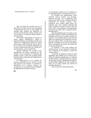 Identidad, figuración y consumo                      y la ostentación y muchas veces se combina con
                                                       la vulgaridad del gusto, con la ausencia de arte.
                                                             La existencia del exhibicionismo como
                                                       conducta masiva requiere una desculpa-
                                                       bilización del lujo y de la abundancia. Este
                                                       proceso tiene lugar en las sociedades donde la
                                                       solidaridad ha perdido vigencia como
                                                       imperativo ético, aunque pueda seguir sig-
                                                       nificando algo como requisito funcional del
      Hay otra hebra del consumo que no se             orden. Cuando esto ocurre los juicios de valor
relaciona con el deseo pero sí con las estrategias     sobre el lujo y la ostentación son reemplazados
de presentación del yo en la vida cotidiana. El        por juicios de hechos sobre eventuales efectos
consumo tiene también esta dimensión no                desintegradores.
movida ni motivada por el placer, donde actúa                Esta desculpabilización ha ocurrido en las
como medio en la lucha por obtener dinero o            sociedades donde los cambios neo-liberales han
por mantenerlo.                                        penetrado más fuerte en la cultura. Existe, por
      El consumo, especialmente el consumo de          supuesto, en la sociedad chilena actual. De otro
ciertos objetos emblemáticos, cumple la                modo no se explicaría ni la extensión ni el boato
función de localizar a los portadores de ellos en la   del "nuevo Barrio Alto", ni el lujo de los nuevos
cadena de la estratificación, puesto que operan        edificios construidos en el casco del viejo Barrio
como signos visibles del dinero que se posee.          Alto, ni la aparición de formas de consumo de
En ese aspecto los principales indicadores son         la más alta sofisticación.
la casa, la cual forma un todo con e! barrio en el           El arribismo es una forma plebeya del
que está situada, y el o los automóviles.              exhibicionismo, la cual combina la ostentación
      Estamos hablando del consumo como                con la imitación de los patrones y estilos del
simbolización del status, generador de una             "gran consumo".
fachada, de una apariencia. La búsqueda del                  En este tipo de conducta se copian en forma
prestigio social a través del consumo puede            degradada ciertos hábitos de los sectores ricos.
tomar las formas conductuales del exhibicionismo       Existe una industria especializada en !a imitación
y del arribismo.                                       del alto consumo, en producir ropa que se parece
      El exhibicionismo es una conducta de             a la de marca sin serlo, zapatillas que se parecen a
consumo característica de los sectores de más          las Nike, objetos bañados en oro que no tienen un
altos ingresos, cuyo objetivo es escenificar la        ápice de ese metal, figuras que parecen de
abundancia de la riqueza poseída, sin                  porcelana sin serlo, etc.
avergonzarse lo mas mínimo por el despilfarro.               En el vestuario la moda del blue jean y
El exhibicionismo se conecta con el lujo
                                                                                                       61
60
 