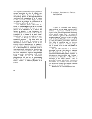 de la zapatilla deportiva les otorga a jóvenes de        La pasión por el consumo y el síndrome
estratos diferentes un aire de familia que
atraviesa las férreas barreras de la diferen-               individualista
ciación social. Aunque las prendas populares sean
una imitación de mala calidad de las de marca,
las Nike o los Levi's, cumplen el papel de vestir
al joven de la población a la manera de la
televisión, en la forma de sus ídolos.
      Este arribismo produce situaciones pa-
téticas. La transformación del uso de los teléfonos
celulares en un símbolo de status o en un                   La crítica al consumo como deseo y
medidor de la importancia de la persona, ha           placer no debe hacerse desde una perspectiva
llevado a algunos a usar imitaciones de               puritana. La importancia conferida en nuestra
celulares. Se trata de aparecer usando los bienes     civilización al confort cotidiano está bien en sí
consagrados a los cuales no se tiene acceso,          misma, además porque libera a las mujeres de
imitando ante los otros un personaje que no se es.    tareas domésticas agobiantes. Es importante que
      Existe otra función del consumo, como           las posibilidades de confort se hayan extendido,
creador de identidad. La que puede surgir del         por la facilitación del crédito de consumo, desde
consumo, de la posesión de objetos, es una            las capas medias hacia los sectores populares.
identidad que reposa en el tener. Se trata de una     Estoy lejos de considerar que esos procesos
constitución de la identidad por la apariencia.       realicen sólo los intereses del sistema, aunque a
Aquí los objetos aparecen como constituyentes         éste le interese hacer circular con rapidez sus
del yo. El predominio del tener sobre el ser se       mercancías.
materializa cuando una persona se siente forzada            Lo que debe criticarse es el consumo
a tener ciertos bienes en función de los otros, del   hedonista, el que se conecta con el síndrome
que dirán. Por ejemplo, cuando se tiene auto no       del individualismo. Ese tipo de consumo se
porque se puede o se necesita sino por la presión     encuentra también en los sectores populares, en
social. Cuando se va de vacaciones                    los casos de una compulsión que conduce a
endeudándose más allá de las posibilidades            endeudarse más allá de las posibilidades del
familiares para evitar pasar vergüenza en el          individuo o del grupo familiar. Pero, en
barrio o cuando a los niños les pregunten en el       general, el consumo hedonista se concentra en
colegio.                                              los sectores ricos o en las capas medias altas.
                                                      Allí se presenta el caso de niveles de consumo
                                                      que adoptan un carácter obsceno.
                                                             Esos niveles de consumo agresivos, en

62
 