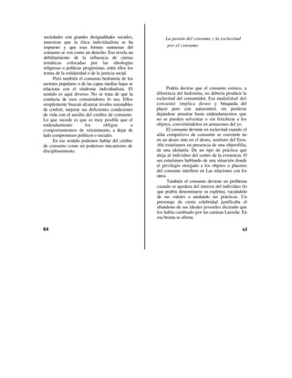 sociedades con grandes desigualdades sociales,             La pasión del consumo y la esclavitud
muestran que la ética individualista se ha
impuesto y que esas formas suntuosas del                    por el consumo
consumo se ven como un derecho. Eso revela un
debilitamiento de la influencia de ciertas
temáticas colocadas por las ideologías
religiosas o políticas progresistas, entre ellos los
temas de la solidaridad o de la justicia social.
      Pero también el consumo hedonista de los
sectores populares o de las capas medias bajas se
relaciona con el síndrome individualista. El                Podría decirse que el consumo estoico, a
sentido es aquí diverso. No se trata de que la         diferencia del hedonista, no debería producir la
conducta de esos consumidores lo sea. Ellos            esclavitud del consumidor. Esa modalidad del
simplemente buscan alcanzar niveles razonables         consumir implica deseo y búsqueda del
de confort, mejorar sus deficientes condiciones        placer pero con autocontrol, sin perderse
de vida con el auxilio del crédito de consumo.         dejándose arrastrar hasta endeudamientos que
Lo que sucede es que es muy posible que el             no se pueden solventar o sin fetichizar a los
endeudamiento           los       obligue          a   objetos, convirtiéndolos en armazones del yo.
comportamientos de retraimiento, a dejar de                 El consumo deviene en esclavitud cuando el
lado compromisos políticos o sociales.                 afán compulsivo de consumir se convierte no
      En ese sentido podemos hablar del crédito        en un deseo sino en el deseo, sustituto del Eros.
de consumo como un poderoso mecanismo de               Ahí estaríamos en presencia de una objetofilia,
disciplinamiento.                                      de una idolatría. De un tipo de práctica que
                                                       aleja al individuo del centro de la existencia. O
                                                       sea estaríamos hablando de una situación donde
                                                       el privilegio otorgado a los objetos o placeres
                                                       del consumo interfiere en Las relaciones con los
                                                       otros.
                                                             También el consumo deviene en problema
                                                       cuando se apodera del interior del individuo (lo
                                                       que podría denominarse su espíritu), vaciándolo
                                                       de sus valores o anulando sus prácticas. Un
                                                       personaje de cierta celebridad justificaba el
                                                       abandono de sus ideales juveniles diciendo que
                                                       los había cambiado por las camisas Laroche. En
                                                       esa broma se afirma

64                                                                                                   65
 