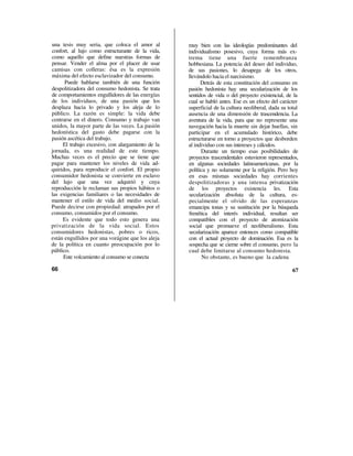 una tesis muy seria, que coloca el amor al         muy bien con las ideologías predominantes del
confort, al lujo como estructurante de la vida,    individualismo posesivo, cuya forma más ex-
como aquello que define nuestras formas de         trema tiene una fuerte remembranza
pensar. Vender el alma por el placer de usar       hobbesiana. La potencia del deseo del individuo,
camisas con colleras: ésa es la expresión          de sus pasiones, lo desapega de los otros,
máxima del efecto esclavizador del consumo.        llevándolo hacia el narcisismo.
      Puede hablarse también de una función              Detrás de esta constitución del consumo en
despolitizadora del consumo hedonista. Se trata    pasión hedonista hay una secularización de los
de comportamientos engullidores de las energías    sentidos de vida o del proyecto existencial, de la
de los individuos, de una pasión que los           cual se habló antes. Ese es un efecto del carácter
desplaza hacia lo privado y los aleja de lo        superficial de la cultura neoliberal, dada su total
público. La razón es simple: la vida debe          ausencia de una dimensión de trascendencia. La
centrarse en el dinero. Consumo y trabajo van      aventura de la vida, para que no represente una
unidos, la mayor parte de las veces. La pasión     navegación hacia la muerte sin dejar huellas, sin
hedonística del gasto debe pagarse con la          participar en el acumulado histórico, debe
pasión ascética del trabajo.                       estructurarse en torno a proyectos que desborden
     El trabajo excesivo, con alargamiento de la   al individuo con sus intereses y cálculos.
jornada, es una realidad de este tiempo.                 Durante un tiempo esas posibilidades de
Muchas veces es el precio que se tiene que         proyectos trascendentales estuvieron representados,
pagar para mantener los niveles de vida ad-        en algunas sociedades latinoamericanas, por la
quiridos, para reproducir el confort. El propio    política y no solamente por la religión. Pero hoy
consumidor hedonista se convierte en esclavo       en esas mismas sociedades hay corrientes
del lujo que una vez adquirió y cuya               despolitizadoras y una intensa privatización
reproducción le reclaman sus propios hábitos o     de los proyectos existencia les. Esta
las exigencias familiares o las necesidades de     secularización absoluta de la cultura, es-
mantener el estilo de vida del medio social.       pecialmente el olvido de las esperanzas
Puede decirse con propiedad: atrapados por el      emancipa tonas y su sustitución por la búsqueda
consumo, consumidos por el consumo.                frenética del interés individual, resultan ser
     Es evidente que todo esto genera una          compatibles con el proyecto de atomización
privatización de la vida social. Estos             social que promueve el neoliberalismo. Esta
consumidores hedonistas, pobres o ricos,           secularización aparece entonces como compatible
están engullidos por una vorágine que los aleja    con el actual proyecto de dominación. Esa es la
de la política en cuanto preocupación por lo       sospecha que se cierne sobre el consumo, pero la
público.                                           cual debe limitarse al consumo hedonista.
     Este volcamiento al consumo se conecta               No obstante, es bueno que la cadena

66                                                                                                 67
 